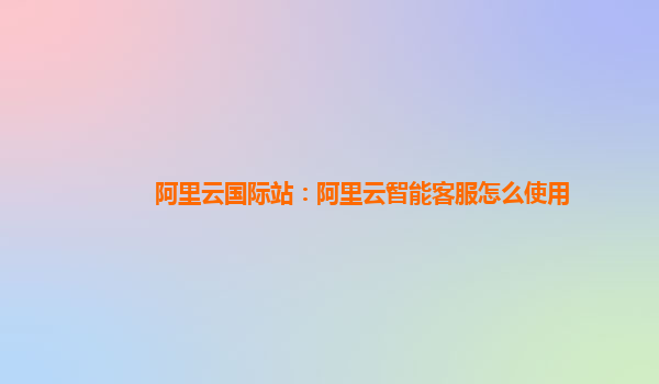 阿里云国际站：阿里云智能客服怎么使用