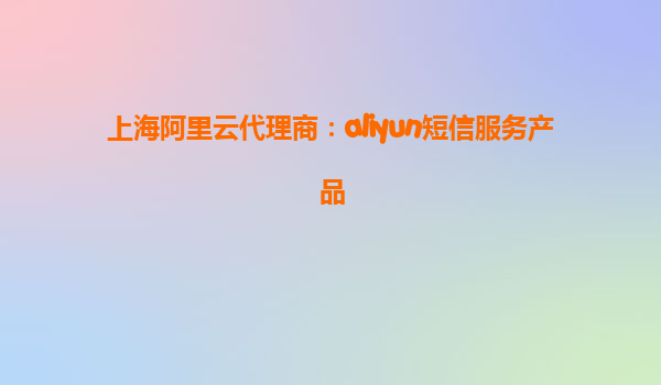 上海阿里云代理商：aliyun短信服务产品