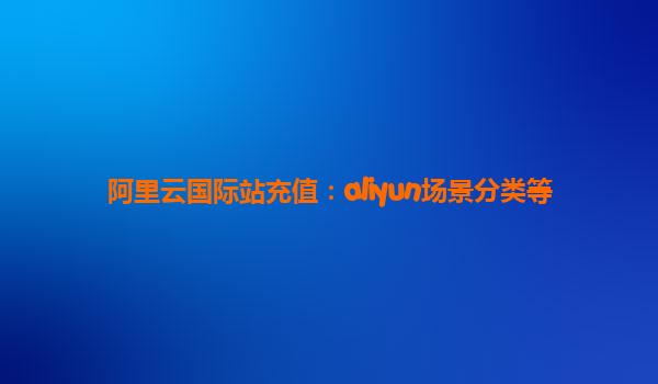 阿里云国际站充值：aliyun场景分类等