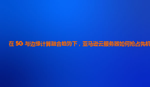 在 5G 与边缘计算融合趋势下，亚马逊云服务器如何抢占先机？