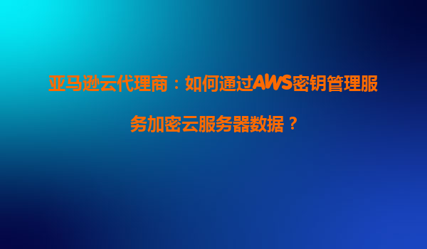 亚马逊云代理商：如何通过AWS密钥管理服务加密云服务器数据？