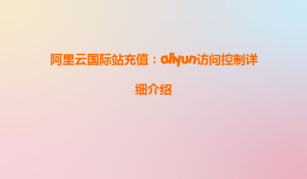 阿里云国际站充值：aliyun访问控制详细介绍