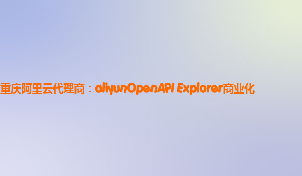 重庆阿里云代理商：aliyunOpenAPI Explorer商业化