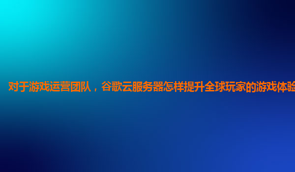 对于游戏运营团队，谷歌云服务器怎样提升全球玩家的游戏体验和粘性？