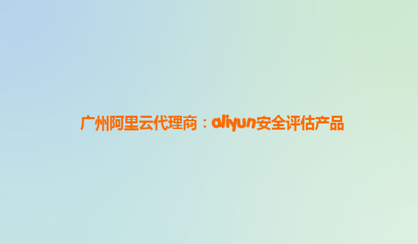 广州阿里云代理商：aliyun安全评估产品