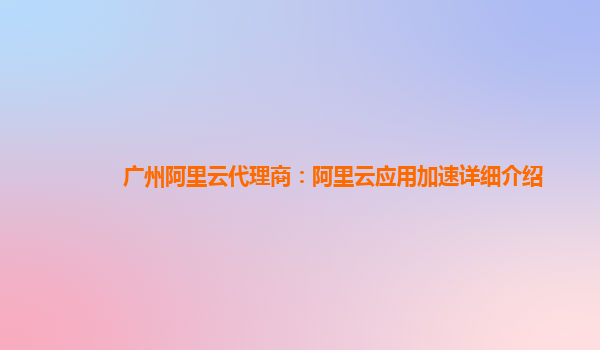 广州阿里云代理商：阿里云应用加速详细介绍