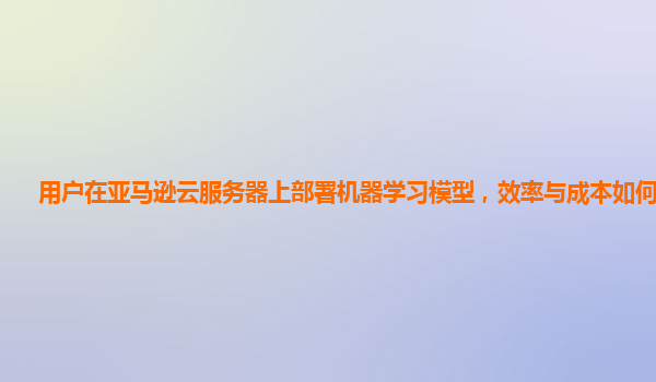 用户在亚马逊云服务器上部署机器学习模型，效率与成本如何平衡？