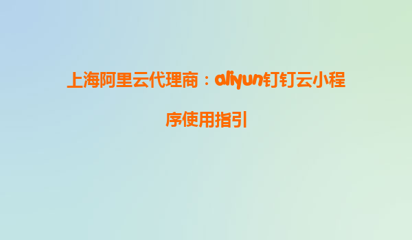 上海阿里云代理商：aliyun钉钉云小程序使用指引
