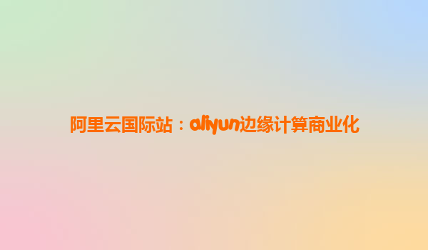 阿里云国际站：aliyun边缘计算商业化
