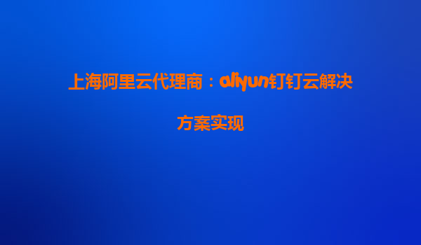 上海阿里云代理商：aliyun钉钉云解决方案实现