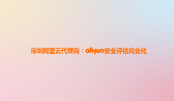 深圳阿里云代理商：aliyun安全评估商业化