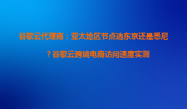 谷歌云代理商：亚太地区节点选东京还是悉尼？谷歌云跨境电商访问速度实测