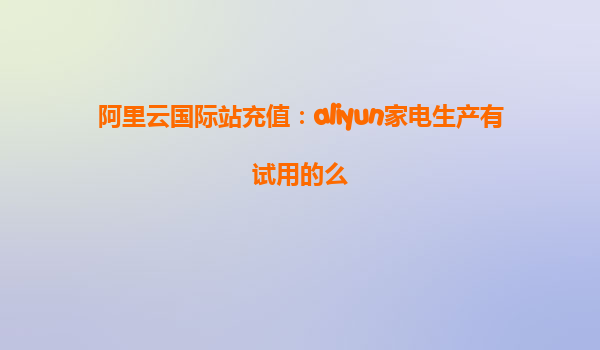 阿里云国际站充值：aliyun家电生产有试用的么