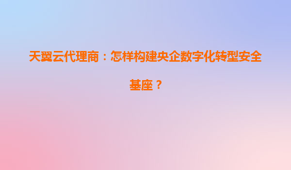天翼云代理商：怎样构建央企数字化转型安全基座？
