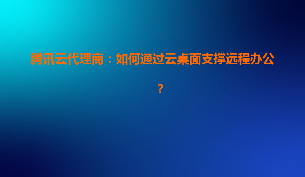 腾讯云代理商：如何通过云桌面支撑远程办公？
