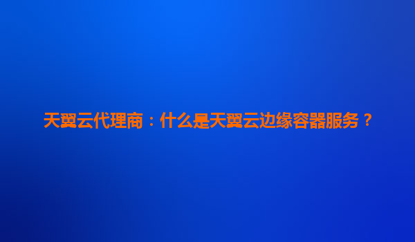 天翼云代理商：什么是天翼云边缘容器服务？