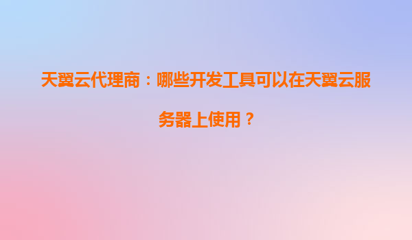 天翼云代理商：哪些开发工具可以在天翼云服务器上使用？