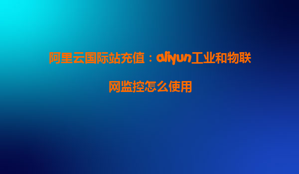 阿里云国际站充值：aliyun工业和物联网监控怎么使用