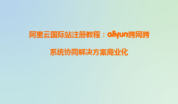 阿里云国际站注册教程：aliyun跨网跨系统协同解决方案商业化