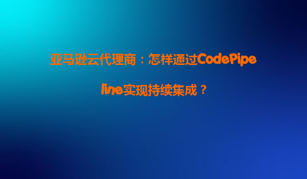 亚马逊云代理商：怎样通过CodePipeline实现持续集成？
