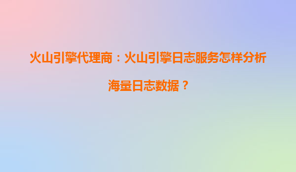 火山引擎代理商：火山引擎日志服务怎样分析海量日志数据？