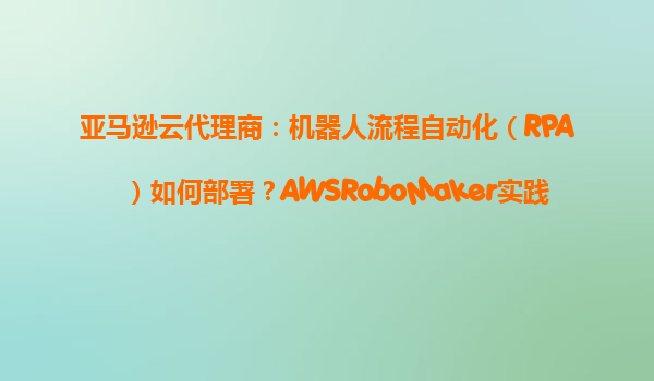 亚马逊云代理商：机器人流程自动化（RPA）如何部署？AWSRoboMaker实践