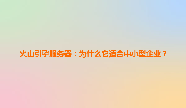 火山引擎服务器：为什么它适合中小型企业？