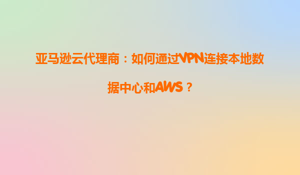 亚马逊云代理商：如何通过VPN连接本地数据中心和AWS？