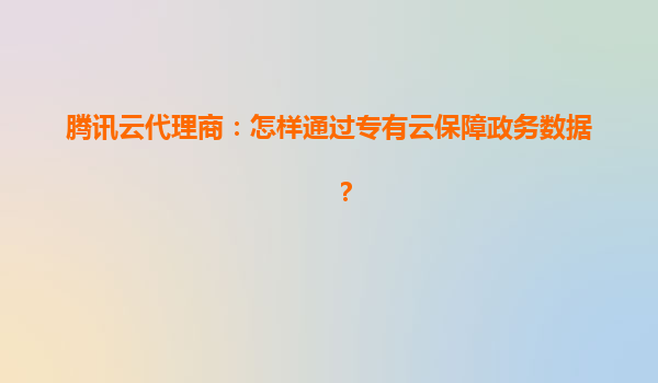 腾讯云代理商：怎样通过专有云保障政务数据？
