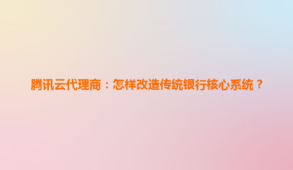 腾讯云代理商：怎样改造传统银行核心系统？