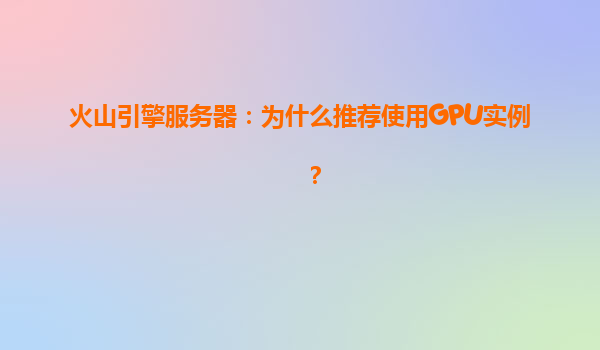 火山引擎服务器：为什么推荐使用GPU实例？