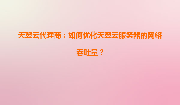 天翼云代理商：如何优化天翼云服务器的网络吞吐量？