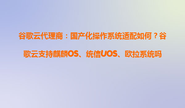 谷歌云代理商：国产化操作系统适配如何？谷歌云支持麒麟OS、统信UOS、欧拉系统吗？