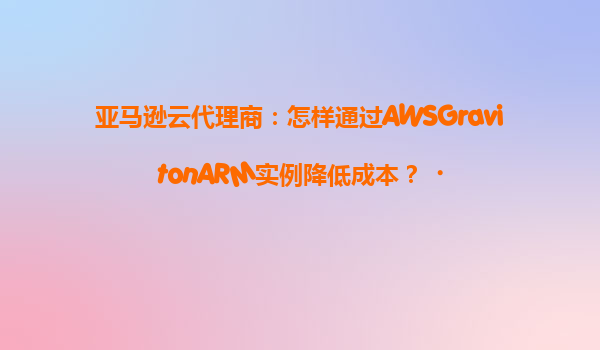 亚马逊云代理商：怎样通过AWSGravitonARM实例降低成本？‌