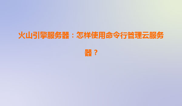 火山引擎服务器：怎样使用命令行管理云服务器？