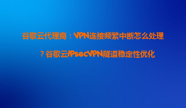 谷歌云代理商：VPN连接频繁中断怎么处理？谷歌云IPsecVPN隧道稳定性优化
