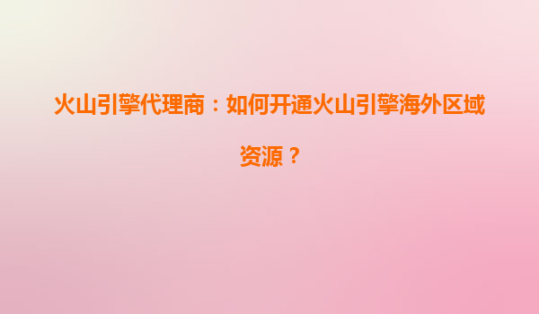 火山引擎代理商：如何开通火山引擎海外区域资源？