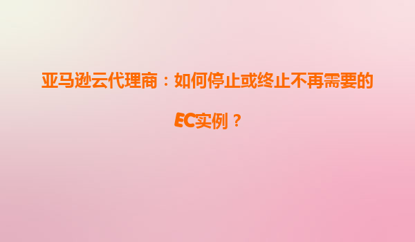 亚马逊云代理商：如何停止或终止不再需要的EC实例？