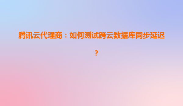 腾讯云代理商：如何测试跨云数据库同步延迟？