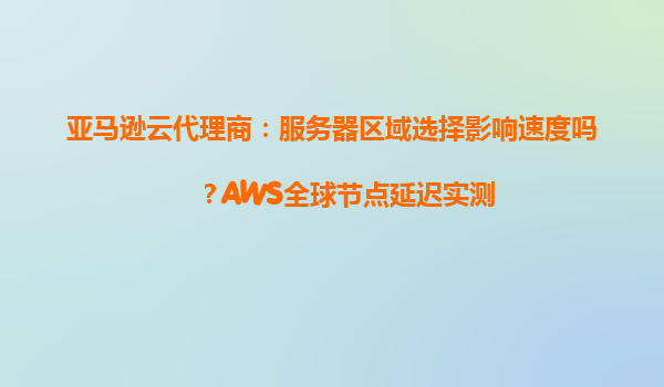 亚马逊云代理商：服务器区域选择影响速度吗？AWS全球节点延迟实测