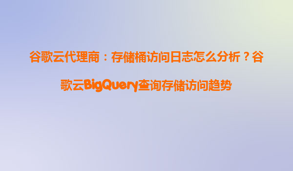 谷歌云代理商：存储桶访问日志怎么分析？谷歌云BigQuery查询存储访问趋势