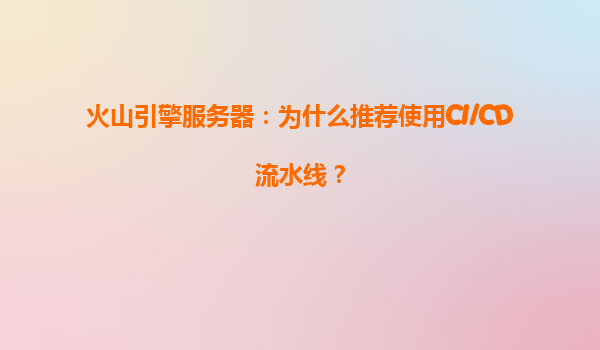火山引擎服务器：为什么推荐使用CI/CD流水线？