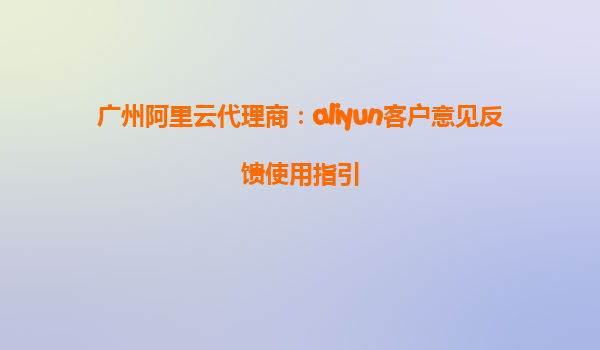 广州阿里云代理商：aliyun客户意见反馈使用指引