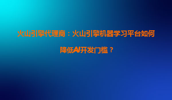 火山引擎代理商：火山引擎机器学习平台如何降低AI开发门槛？