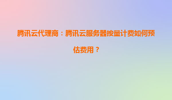 腾讯云代理商：腾讯云服务器按量计费如何预估费用？
