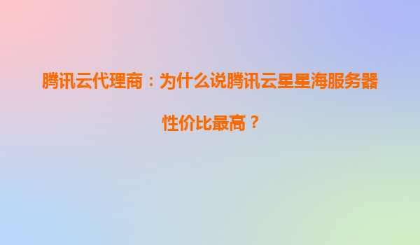 腾讯云代理商：为什么说腾讯云星星海服务器性价比最高？