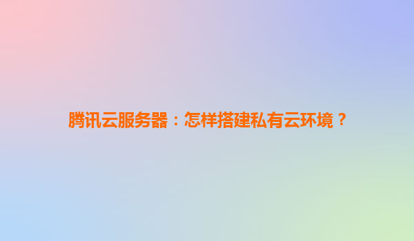 腾讯云服务器：怎样搭建私有云环境？