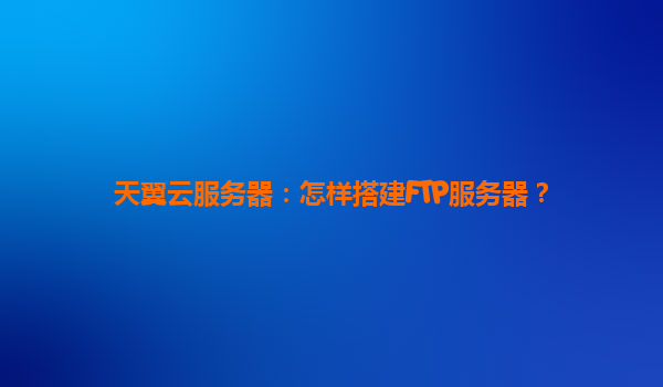 天翼云服务器：怎样搭建FTP服务器？