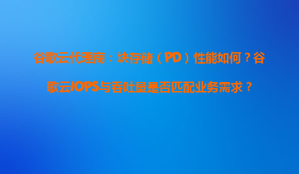 谷歌云代理商：块存储（PD）性能如何？谷歌云IOPS与吞吐量是否匹配业务需求？