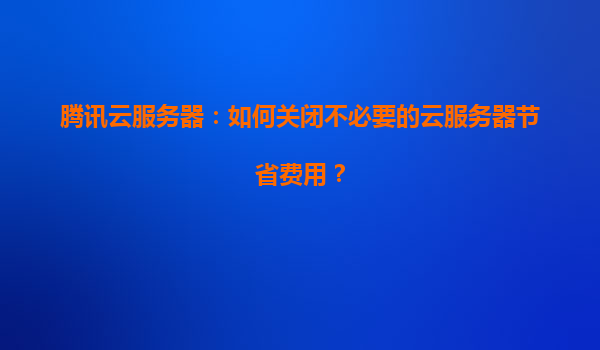 腾讯云服务器：如何关闭不必要的云服务器节省费用？